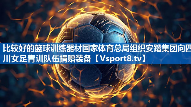 比较好的篮球训练器材国家体育总局组织安踏集团向四川女足青训队伍捐赠装备